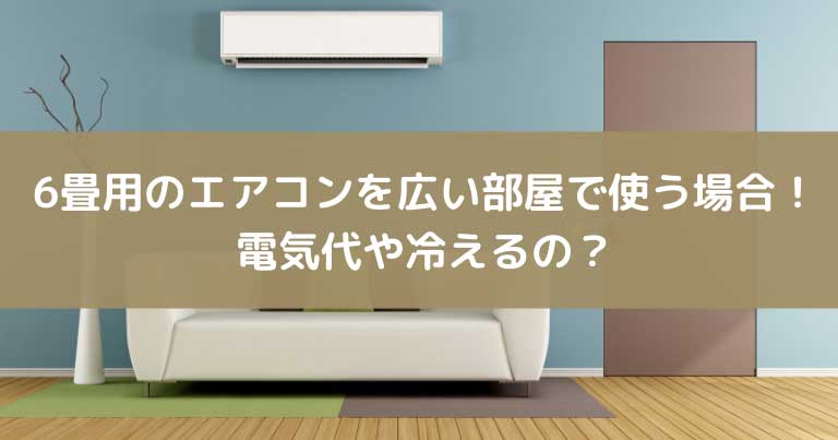6畳用のエアコンを広い部屋で使う場合！電気代や冷えるのか？